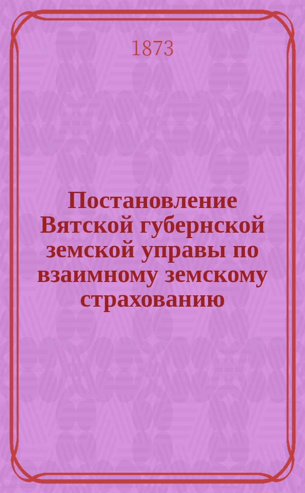 Постановление Вятской губернской земской управы [по взаимному земскому страхованию]. ... 16 декабря 1872 г.