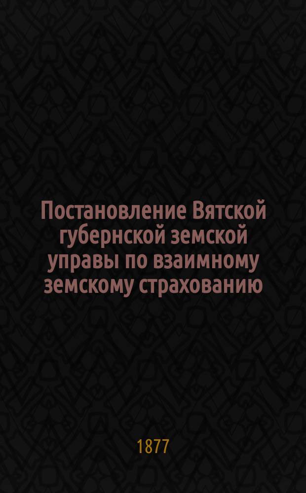 Постановление Вятской губернской земской управы [по взаимному земскому страхованию]. ... 23 декабря 1876 г.