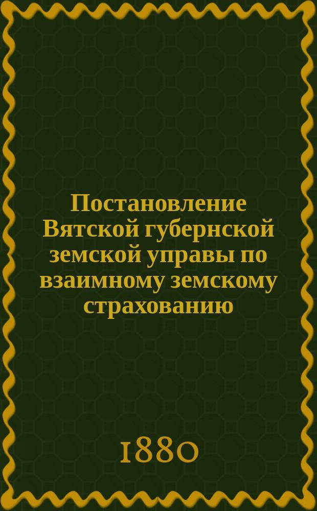 Постановление Вятской губернской земской управы [по взаимному земскому страхованию]. ... 31 января 1880 г.