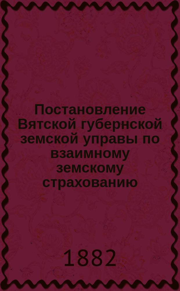 Постановление Вятской губернской земской управы [по взаимному земскому страхованию]. ... 31 декабря 1881 г.