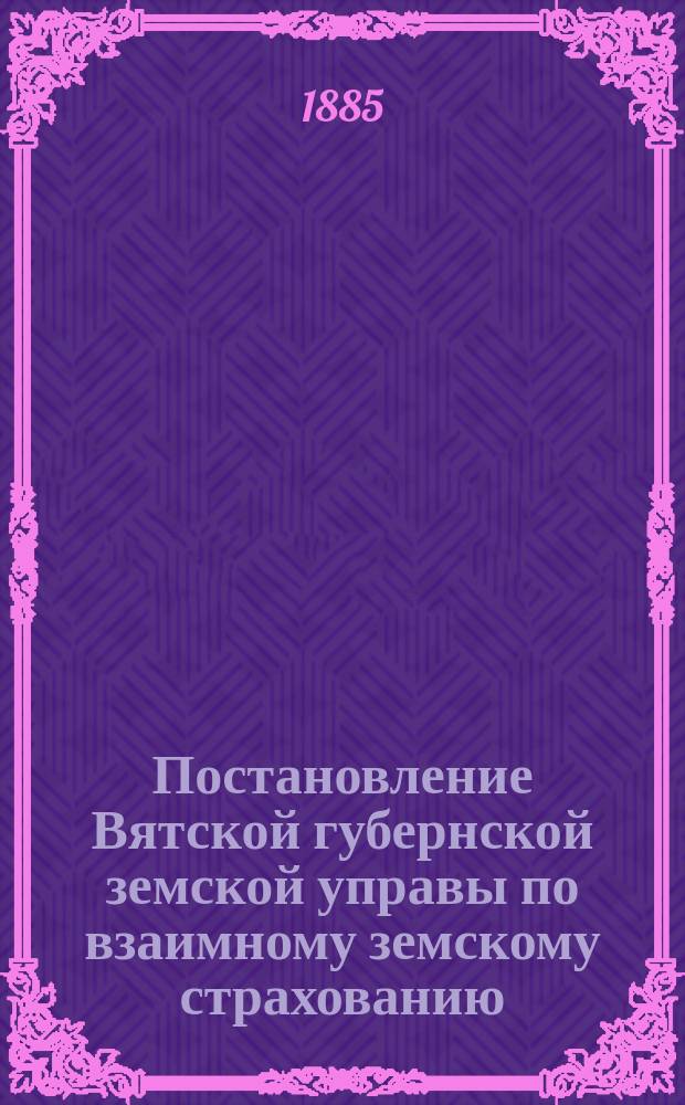 Постановление Вятской губернской земской управы [по взаимному земскому страхованию]. ... 23 января 1885 г.