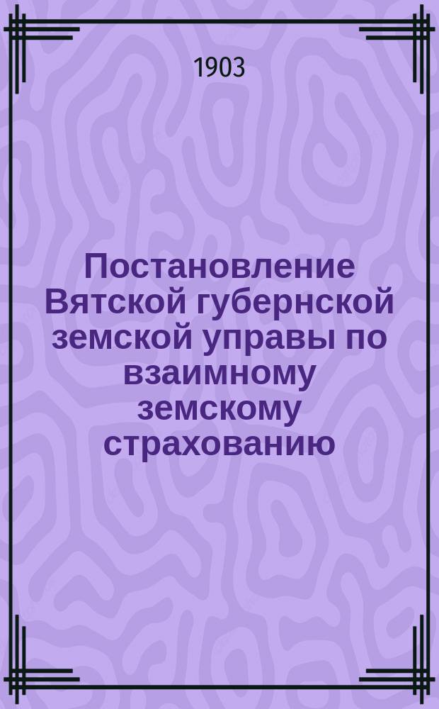 Постановление Вятской губернской земской управы [по взаимному земскому страхованию]. ... 14 января 1903 г.