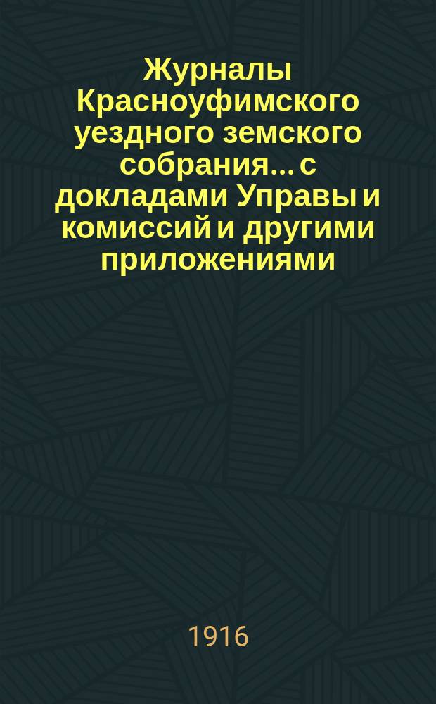 Журналы Красноуфимского уездного земского собрания... с докладами Управы и комиссий и другими приложениями. 46 очередной... : 46 очередной... [1915 года] и 49, 50, 51 и 52 чрезвычайных сессий [1915-1916 гг.]
