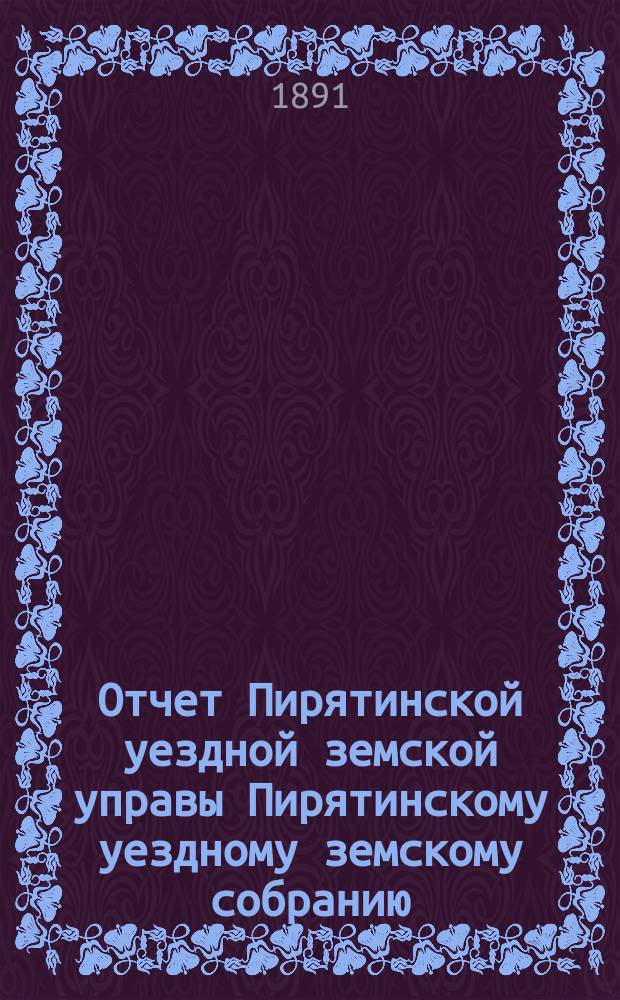 Отчет Пирятинской уездной земской управы Пирятинскому уездному земскому собранию... XXVII созыва, за 1890 год