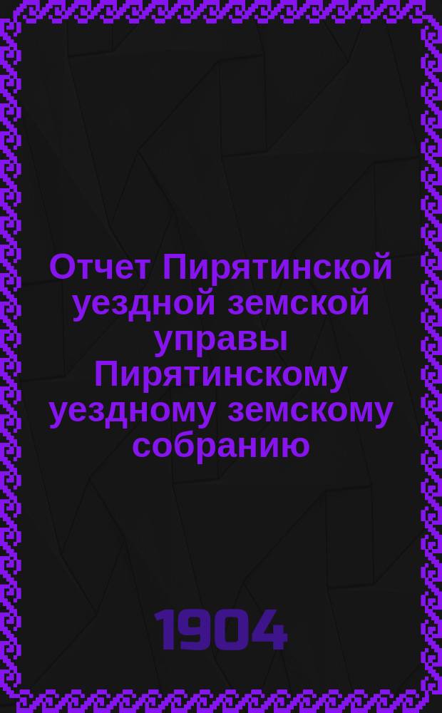 Отчет Пирятинской уездной земской управы Пирятинскому уездному земскому собранию... XXXX очередного созыва, за 1903 год
