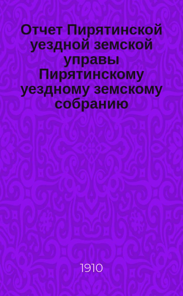 Отчет Пирятинской уездной земской управы Пирятинскому уездному земскому собранию... 46-го очередного созыва, за 1909 год