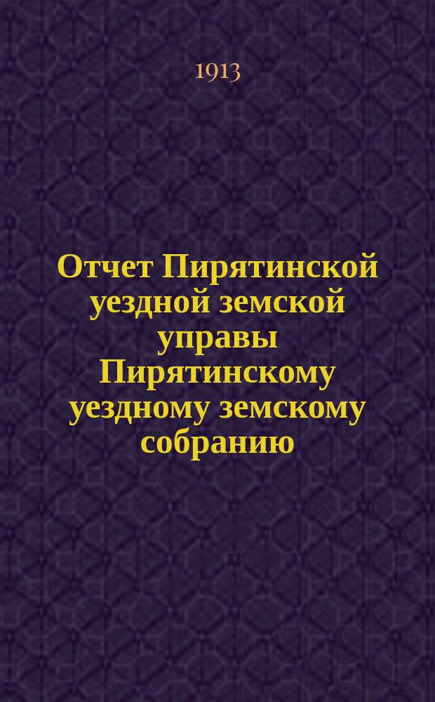 Отчет Пирятинской уездной земской управы Пирятинскому уездному земскому собранию... очередному... 49-го созыва, за 1912 год