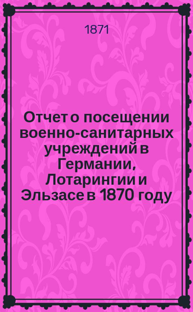 Отчет о посещении военно-санитарных учреждений в Германии, Лотарингии и Эльзасе в 1870 году, представленный академиком Н.И. Пироговым Обществу попечения о больных и раненых воинах, состоящему под покровительством ее императорского величества государыни императрицы
