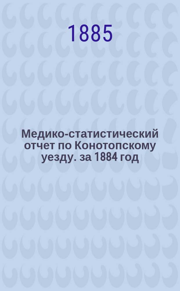 Медико-статистический отчет по Конотопскому уезду. за 1884 год : 4-й год