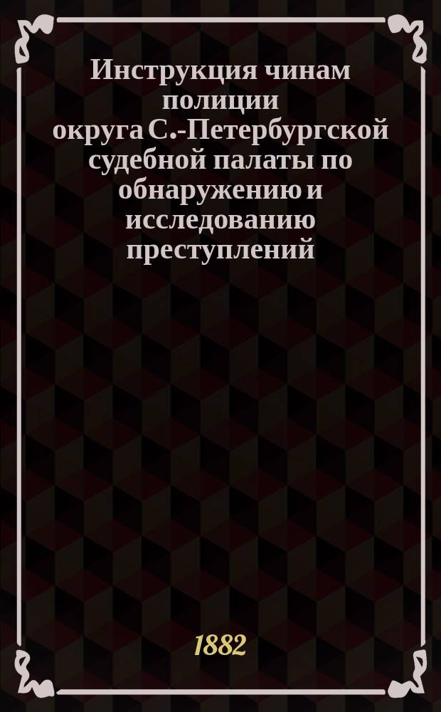 Инструкция чинам полиции округа С.-Петербургской судебной палаты по обнаружению и исследованию преступлений : в 2-х частях : с приложением: 1) краткого наказа волостным и сельским начальникам, 2) форм полицейского делопроизводства по обнаружению и исследованию преступлений, 3) расписания подсудности уголовных дел и 4) узаконений о порядке привлечения к ответственности чинов полиции за служебные упущения и преступления по должности при обнаружении и исследовании преступных деяний