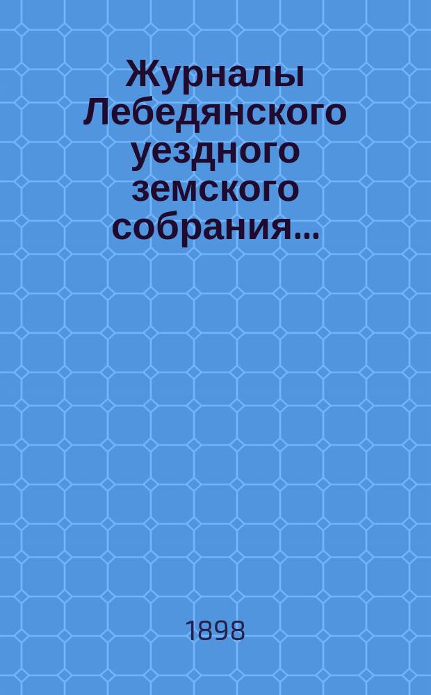 Журналы Лебедянского уездного земского собрания.. : С прил. очередного... октябрьской сессии 1897 года и чрезвычайного... 8 января 1898 года