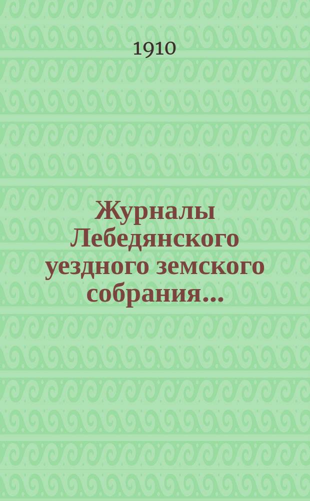 Журналы Лебедянского уездного земского собрания.. : С прил. чрезвычайной сессии 1910 года