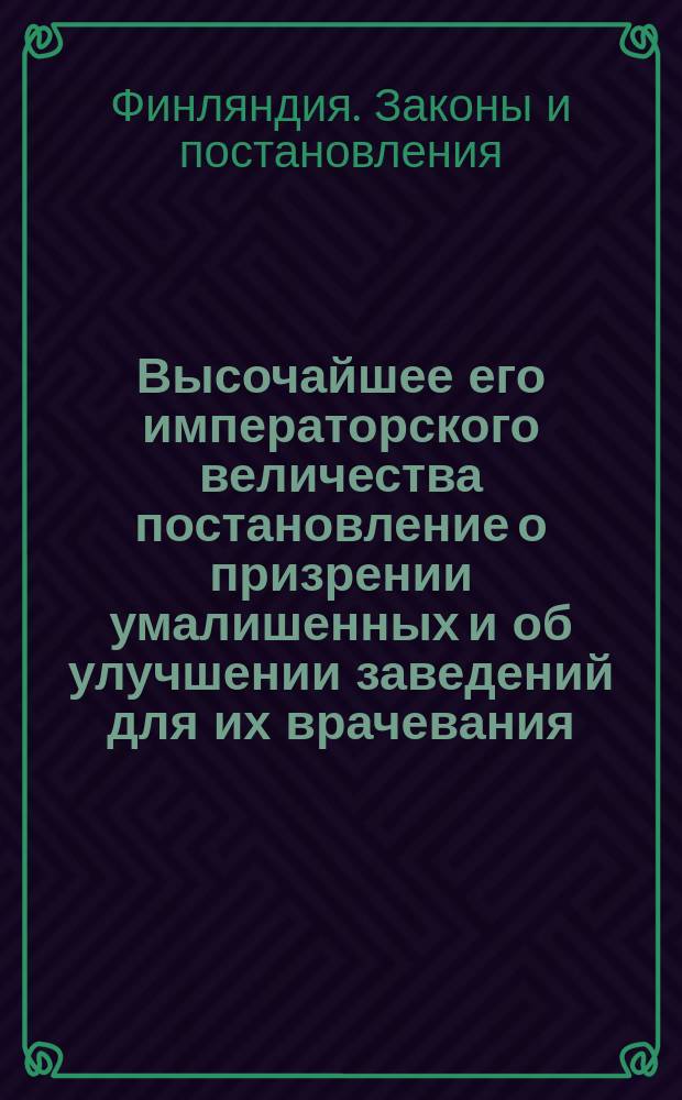 Высочайшее его императорского величества постановление о призрении умалишенных и об улучшении заведений для их врачевания, изданное в Гельсингфорсе февраля 4-го дня 1840-го года