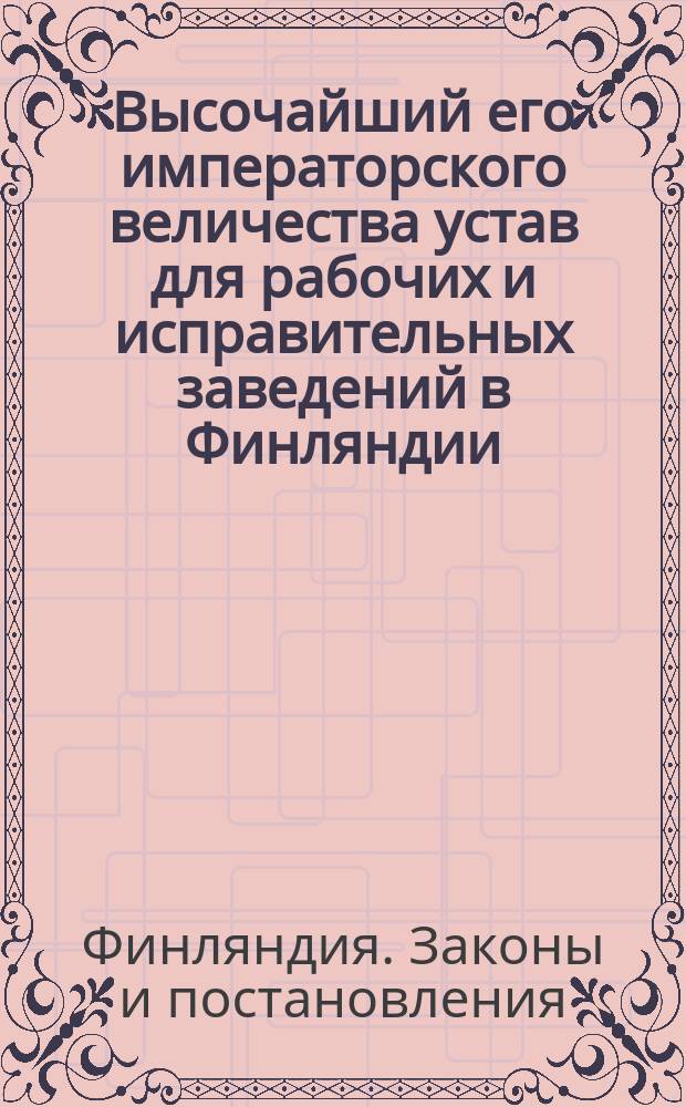 Высочайший его императорского величества устав для рабочих и исправительных заведений в Финляндии, изданный в Гельсингфорсе декабря 17 дня 1839 года : С приложениями