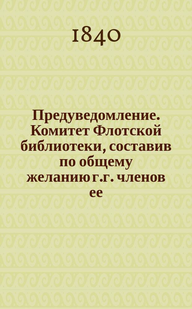 Предуведомление. Комитет Флотской библиотеки, составив по общему желанию г.г. членов ее, каталог каталог русских книг, сочинителей, переводчиков и издателей по азбучному и систематическому порядку