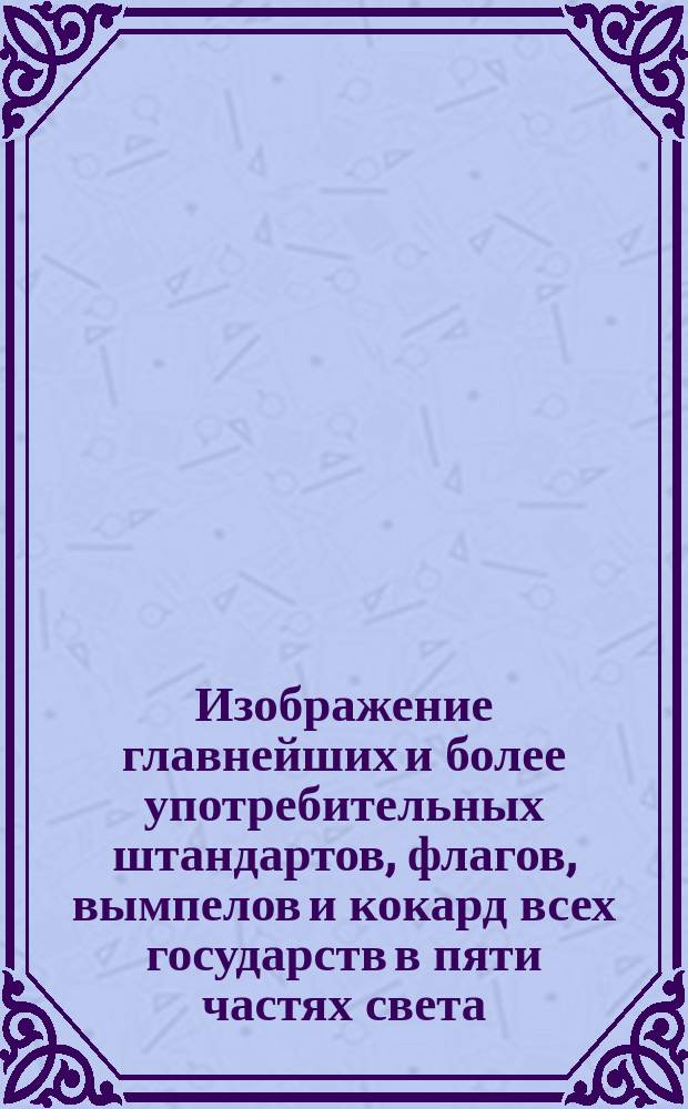 Изображение главнейших и более употребительных штандартов, флагов, вымпелов и кокард всех государств в пяти частях света : С.-Петербург 1854 года