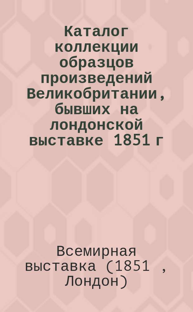 Каталог коллекции образцов произведений Великобритании, бывших на лондонской выставке 1851 г., изготовленной по приказанию комиссаров Ея Величества к отсылке в чужие страны