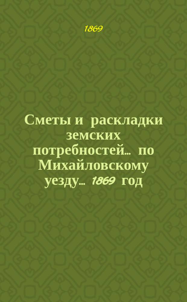 Сметы и раскладки земских потребностей... по Михайловскому уезду. ... 1869 год : ... 1869 год и отчеты о состоянии и движении земских сумм за 1868 год (с 1-го сентября 1867 г. по 1-е сентября 1868 г.)