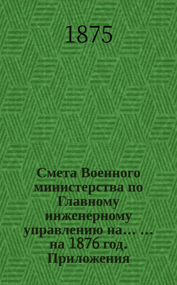 Смета Военного министерства по Главному инженерному управлению на ... ... на 1876 год. Приложения