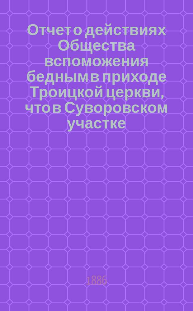 Отчет о действиях Общества вспоможения бедным в приходе Троицкой церкви, что в Суворовском участке (Галерная гавань) в С.-Петербурге... ... с 1-го февр. 1885 г. по 1-е февр. 1886 г.