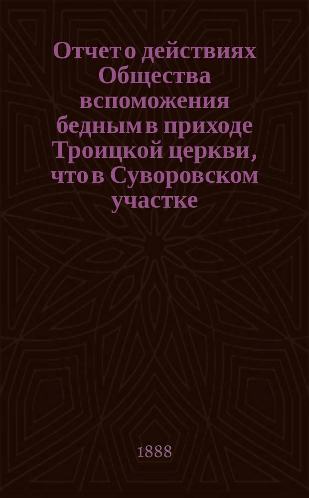 Отчет о действиях Общества вспоможения бедным в приходе Троицкой церкви, что в Суворовском участке (Галерная гавань) в С.-Петербурге... ... с 1-го февр. 1887 г. по 1-е февр. 1888 г.