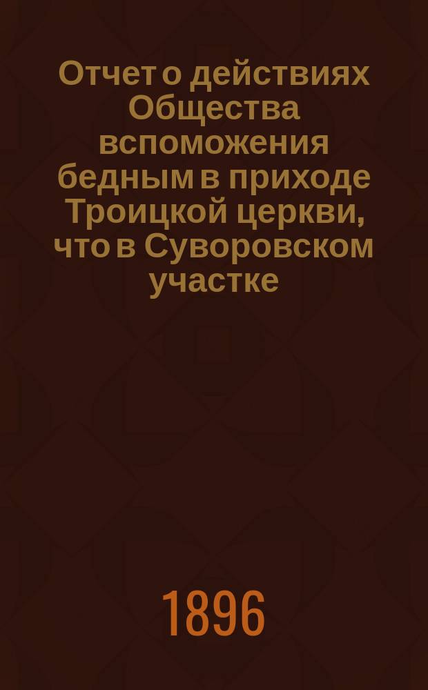 Отчет о действиях Общества вспоможения бедным в приходе Троицкой церкви, что в Суворовском участке (Галерная гавань) в С.-Петербурге... ... с 1-го февр. 1895 г. по 1-е февр. 1896 г.