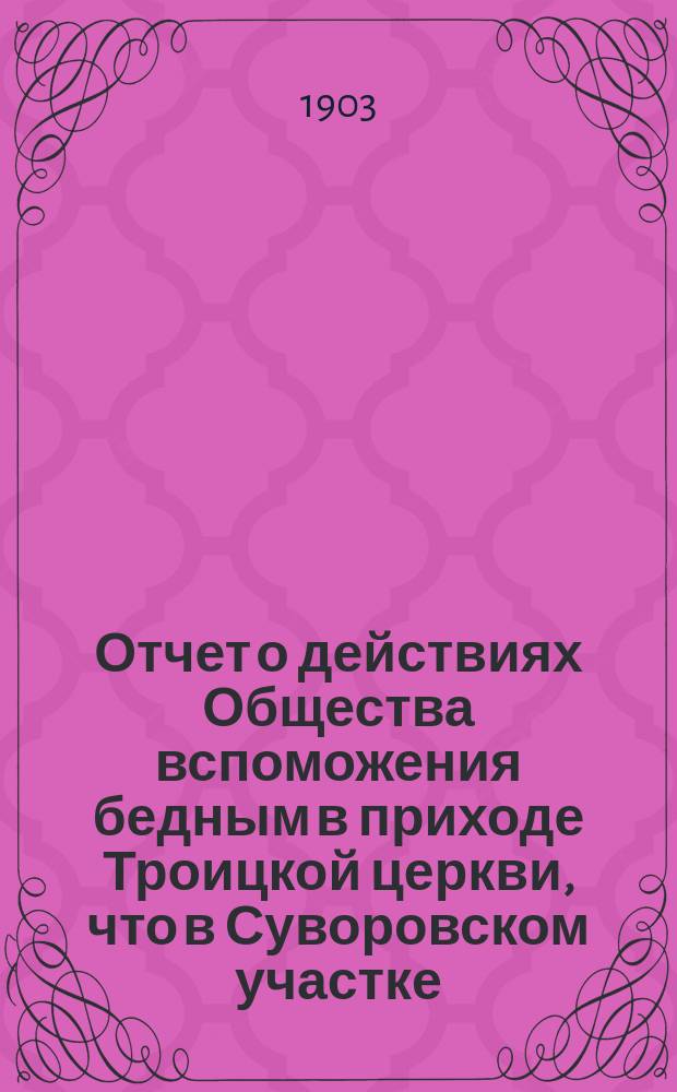 Отчет о действиях Общества вспоможения бедным в приходе Троицкой церкви, что в Суворовском участке (Галерная гавань) в С.-Петербурге... ... с 1-го февр. 1902 г. по 1-е февр. 1903 г.