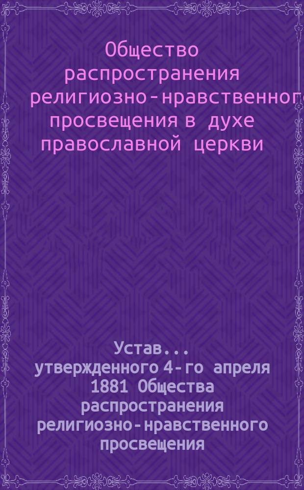 Устав... утвержденного 4-го апреля 1881 Общества распространения религиозно-нравственного просвещения, в духе православной церкви : Утв. 22 февр. / 2 мая 1896 г.