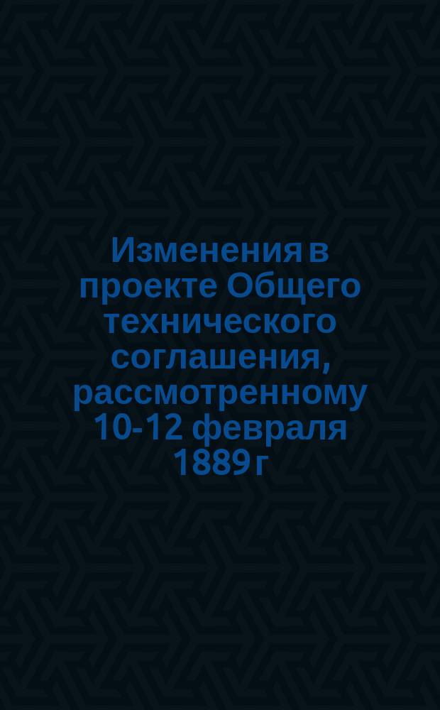 Изменения в проекте Общего технического соглашения, рассмотренному 10-12 февраля 1889 г.
