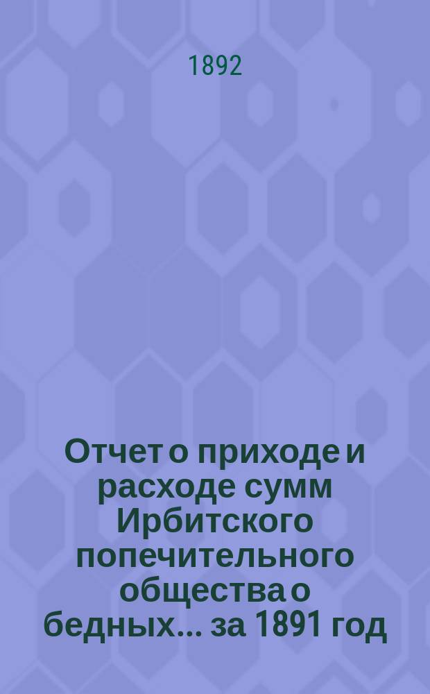 Отчет о приходе и расходе сумм Ирбитского попечительного общества о бедных... ... за 1891 год