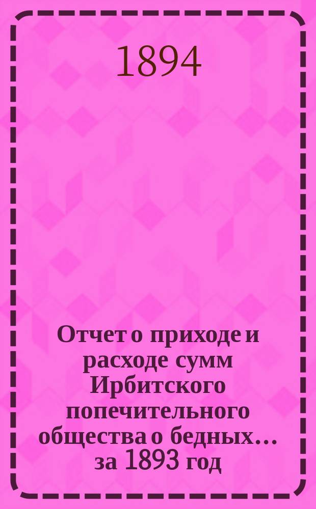 Отчет о приходе и расходе сумм Ирбитского попечительного общества о бедных... ... за 1893 год