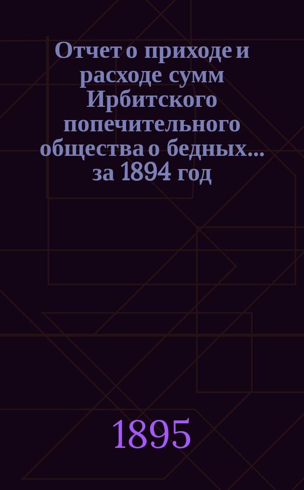 Отчет о приходе и расходе сумм Ирбитского попечительного общества о бедных... ... за 1894 год