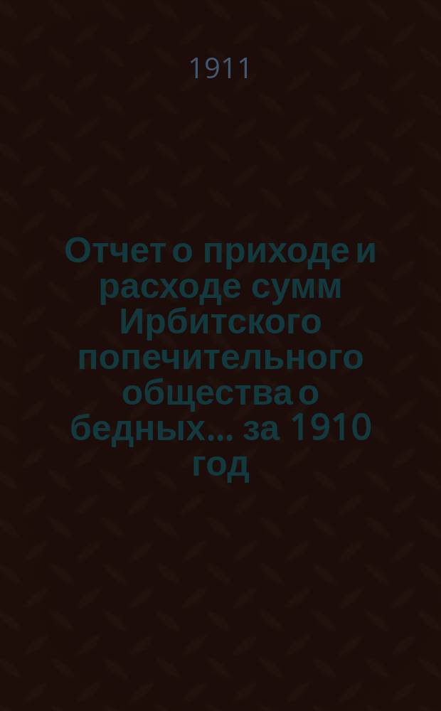 Отчет о приходе и расходе сумм Ирбитского попечительного общества о бедных... ... за 1910 год
