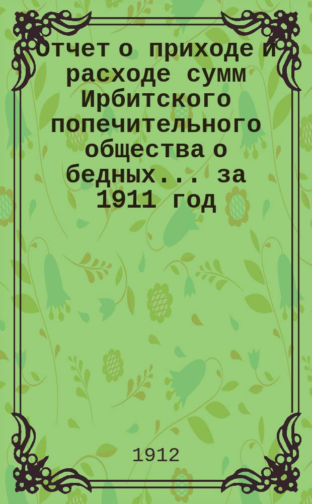 Отчет о приходе и расходе сумм Ирбитского попечительного общества о бедных... ... за 1911 год