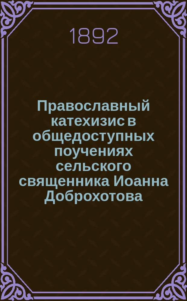 Православный катехизис в общедоступных поучениях сельского священника Иоанна Доброхотова, одобренных епархиальным начальством