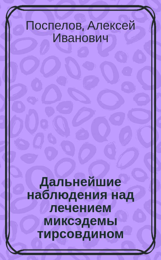 Дальнейшие наблюдения над лечением миксэдемы тирсовдином : Чит. в Моск. венерол. и дерм. о-ве в мае 1894 г