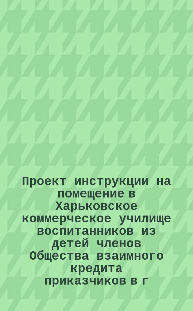 Проект инструкции на помещение в Харьковское коммерческое училище воспитанников из детей членов Общества взаимного кредита приказчиков в г. Харькове