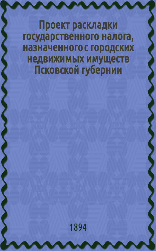 Проект раскладки государственного налога, назначенного с городских недвижимых имуществ Псковской губернии...