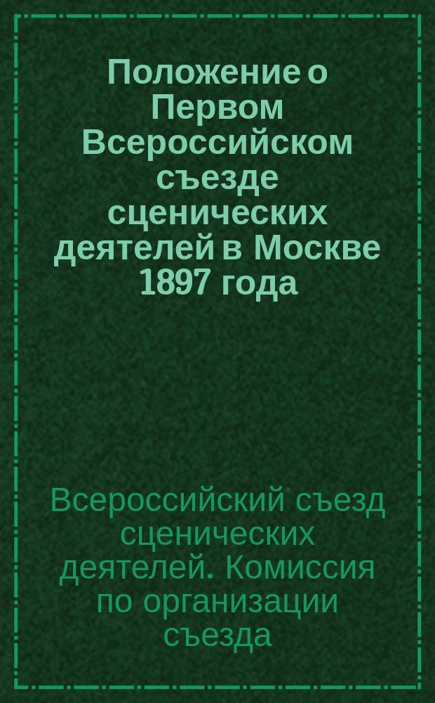 Положение о Первом Всероссийском съезде сценических деятелей в Москве 1897 года; Правила Первого Всероссийского съезда сценических деятелей в Москве 1897 года; Программа Первого Всероссийского съезда сценических деятелей в Москве 1897 года / Русское театр. о-во Комис. по организации Первого Всеросс. съезда сценических деятелей