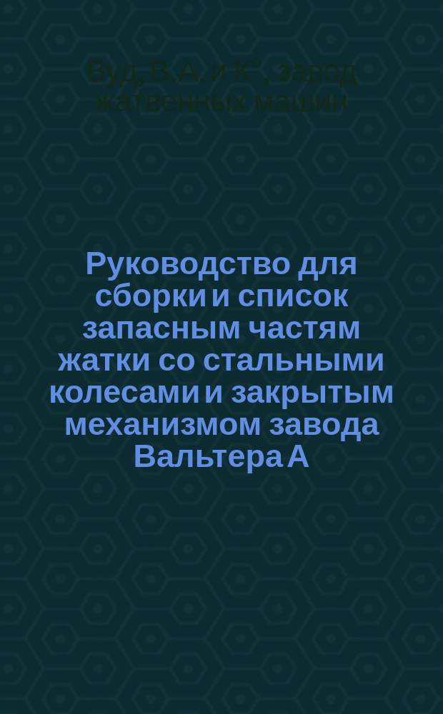 Руководство для сборки и список запасным частям жатки со стальными колесами и закрытым механизмом завода Вальтера А. Вуд, компании косильных и жатвенных машин в Гузик-Фальс (Нью-Йорк, Соед. Шт. Америки)
