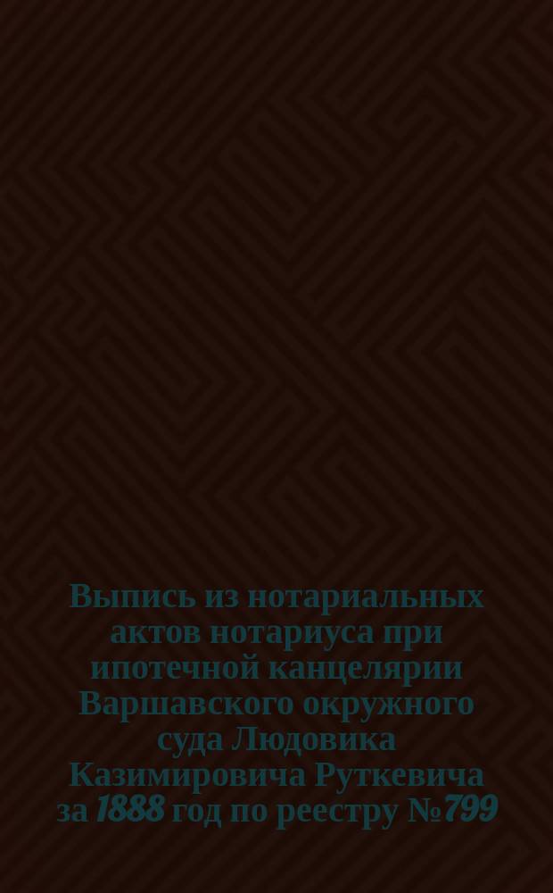 Выпись из нотариальных актов нотариуса при ипотечной канцелярии Варшавского окружного суда Людовика Казимировича Руткевича за 1888 год по реестру № 799. [О совершении акта доверенности на управление имением