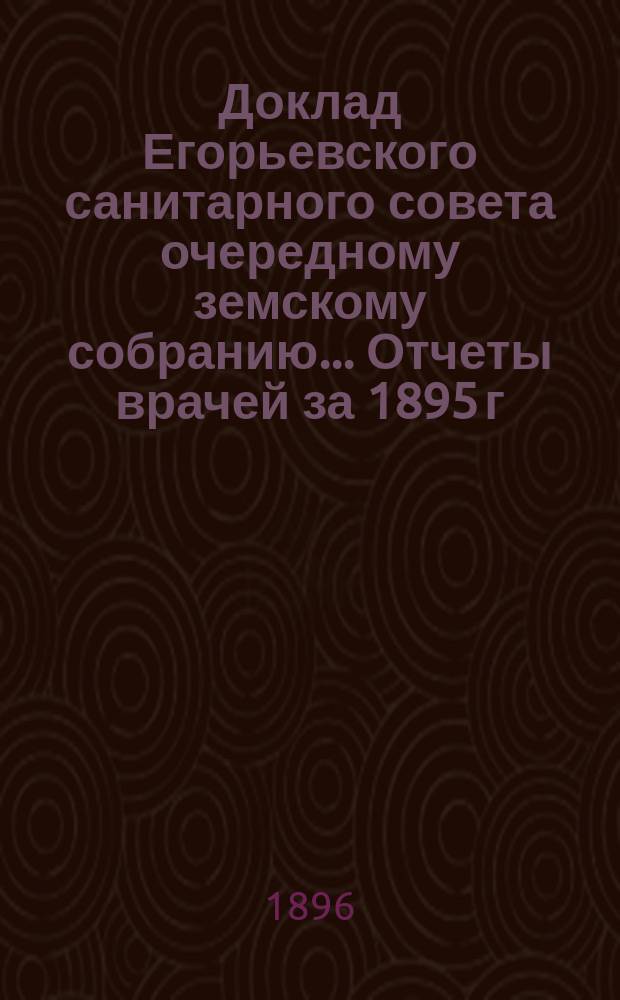 Доклад Егорьевского санитарного совета очередному земскому собранию... Отчеты врачей за 1895 г. и первую половину 1896 г. и сметы их Протоколы Санитарного совета 1895/96 г. и приложения к ним. ... 1896 г.