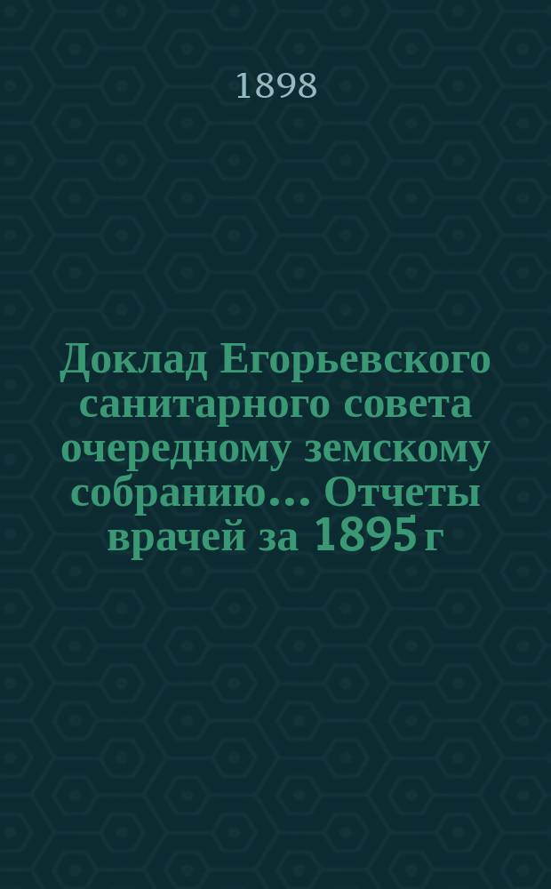 Доклад Егорьевского санитарного совета очередному земскому собранию... Отчеты врачей за 1895 г. и первую половину 1896 г. и сметы их Протоколы Санитарного совета 1895/96 г. и приложения к ним. ... 1898 г.