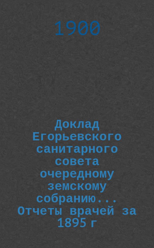 Доклад Егорьевского санитарного совета очередному земскому собранию... Отчеты врачей за 1895 г. и первую половину 1896 г. и сметы их Протоколы Санитарного совета 1895/96 г. и приложения к ним. ... 1900 г.