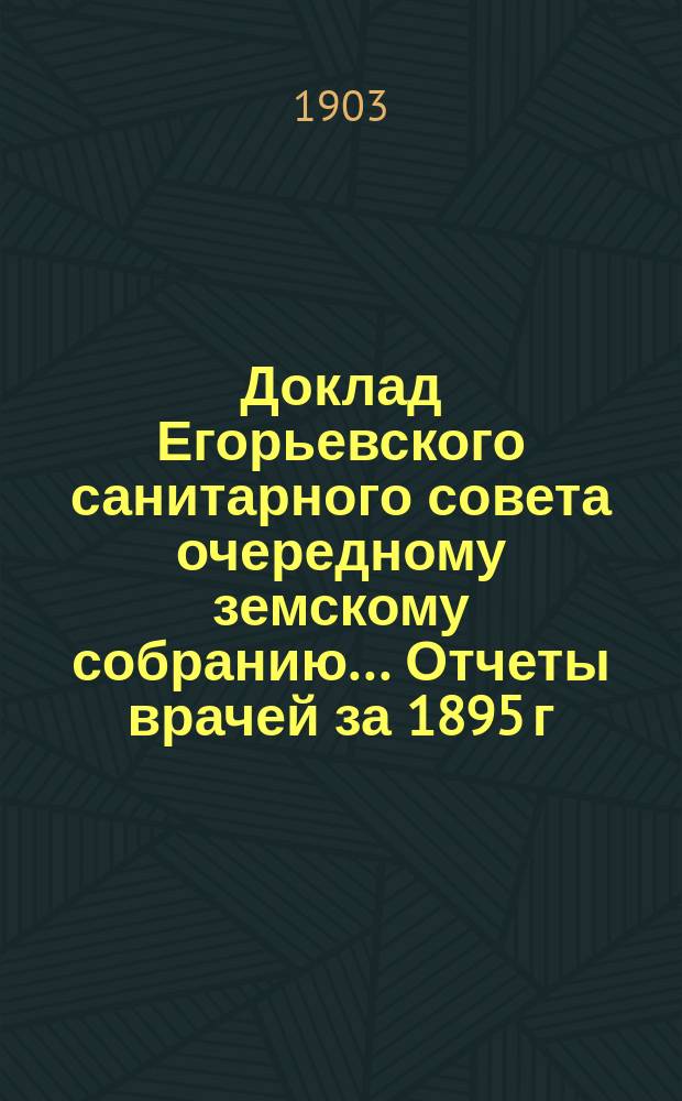 Доклад Егорьевского санитарного совета очередному земскому собранию... Отчеты врачей за 1895 г. и первую половину 1896 г. и сметы их Протоколы Санитарного совета 1895/96 г. и приложения к ним. ... 1903 г.