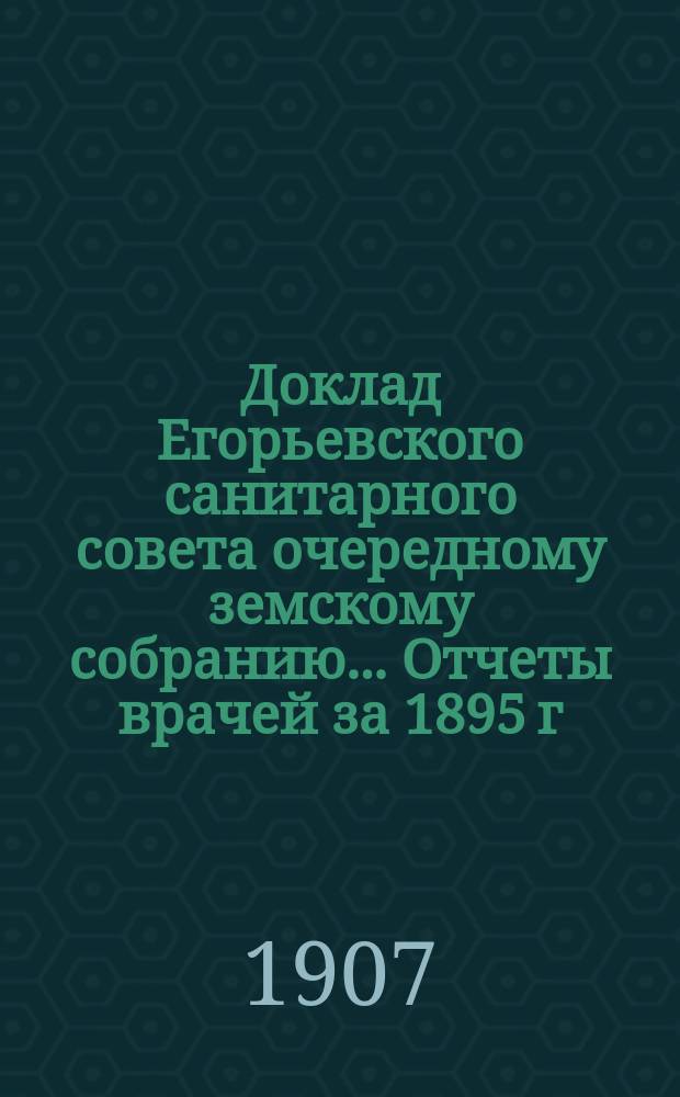 Доклад Егорьевского санитарного совета очередному земскому собранию... Отчеты врачей за 1895 г. и первую половину 1896 г. и сметы их Протоколы Санитарного совета 1895/96 г. и приложения к ним. ... 1907 г.