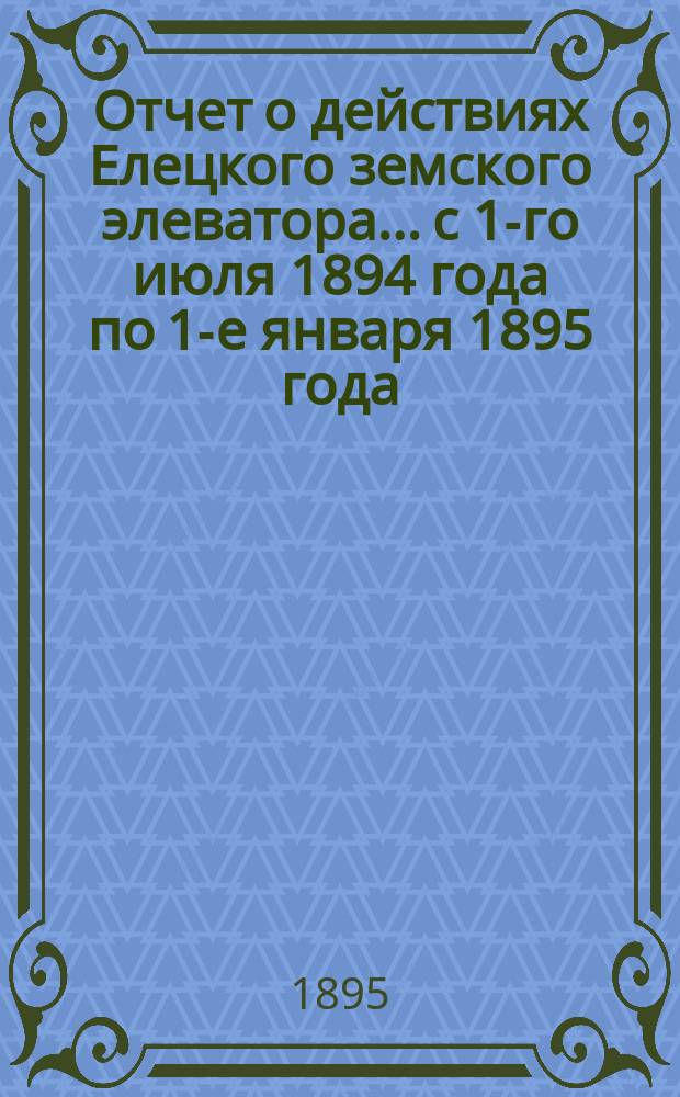 Отчет о действиях Елецкого земского элеватора... с 1-го июля 1894 года по 1-е января 1895 года