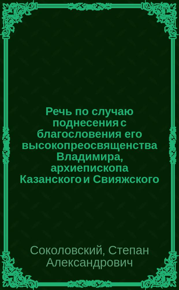 Речь по случаю поднесения с благословения его высокопреосвященства Владимира, архиепископа Казанского и Свияжского, золотого наперсного креста с драгоценными украшениями бывшему Пятницкой, а ныне Грузинской гор. Казани церкви протоиерею Василию Васильевичу Приклонскому