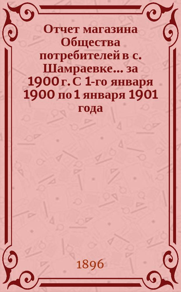 Отчет магазина Общества потребителей в с. Шамраевке... ... за 1900 г. С 1-го января 1900 по 1 января 1901 года