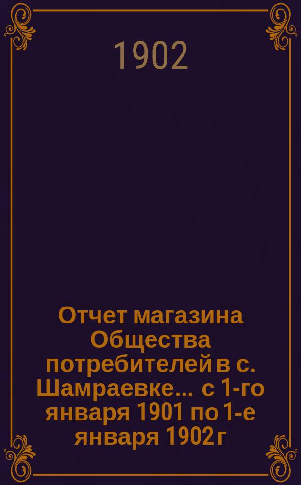 Отчет магазина Общества потребителей в с. Шамраевке... ... с 1-го января 1901 по 1-е января 1902 г.